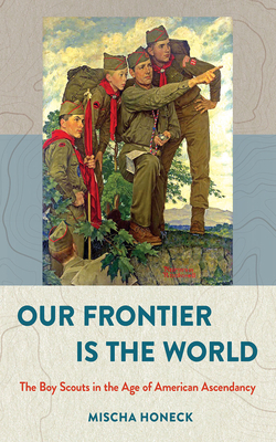 Our Frontier Is the World: The Boy Scouts in the Age of American Ascendancy by Mischa Honeck