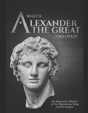 What if Alexander the Great Had Lived? An Alternative History of the Macedonian King and His Empire by Charles River Editors