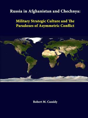 Russia In Afghanistan And Chechnya: Military Strategic Culture And The Paradoxes Of Asymmetric Conflict by Strategic Studies Institute, Robert M. Cassidy