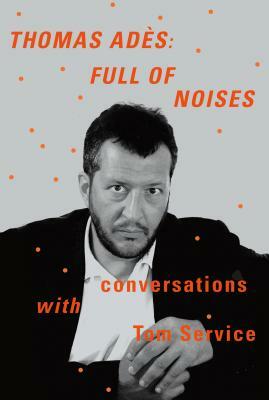 Thomas Ades: Full of Noises: Conversations with Tom Service by Tom Service, Thomas Ades