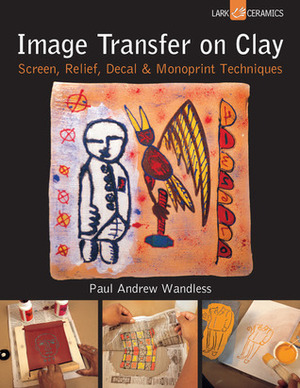 Image Transfer on Clay: Screen, Relief, DecalMonoprint Techniques by Paul Andrew Wandless
