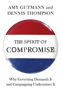 The Spirit of Compromise: Why Governing Demands It and Campaigning Undermines It by Amy Gutmann, Dennis F. Thompson