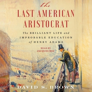 The Last American Aristocrat: The Brilliant Life and Improbable Education of Henry Adams by David S. Brown