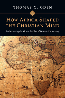 How Africa Shaped the Christian Mind: Rediscovering the African Seedbed of Western Christianity by Thomas C. Oden