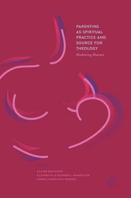 Parenting as Spiritual Practice and Source for Theology: Mothering Matters by Claire Bischoff, Annie Hardison-Moody, Elizabeth O'Donnell Gandolfo