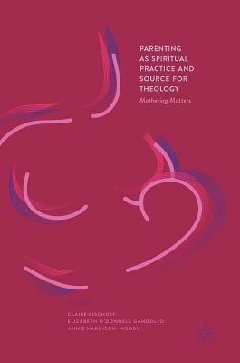 Parenting as Spiritual Practice and Source for Theology: Mothering Matters by Claire Bischoff, Elizabeth O'Donnell Gandolfo, Annie Hardison-Moody