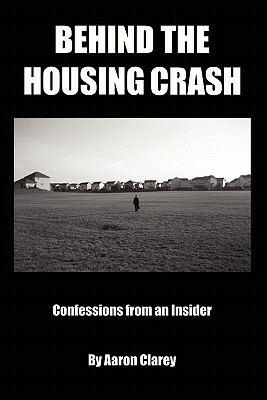 Behind the Housing Crash: Confessions from an Insider by Aaron Clarey