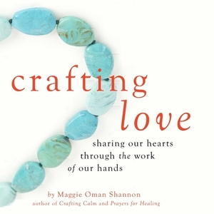 Crafting Love: Sharing Our Hearts Through the Work of Our Hands by Maggie Oman Shannon