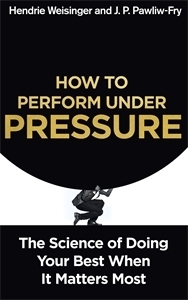 How to Perform Under Pressure: The Science of Doing Your Best When It Matters Most by Hendrie Weisinger, J.P. Pawliw-Fry