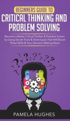 Beginners Guide to Critical Thinking and Problem Solving: Become a Better Critical Thinker & Problem Solver, by Using Secret Tools & Techniques That W by Pamela Hughes