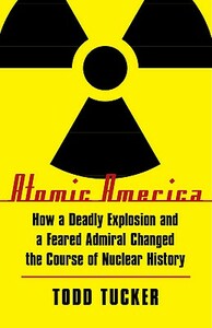 Atomic America: How a Deadly Explosion and a Feared Admiral Changed the Course of Nuclear History by Todd Tucker