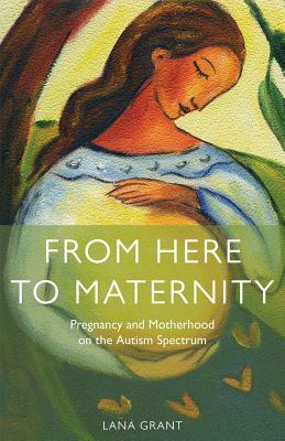 From Here to Maternity: Pregnancy and Motherhood on the Autism Spectrum by Lana Grant