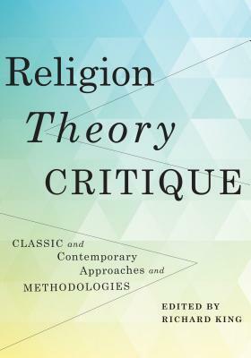 Religion, Theory, Critique: Classic and Contemporary Approaches and Methodologies by Richard King