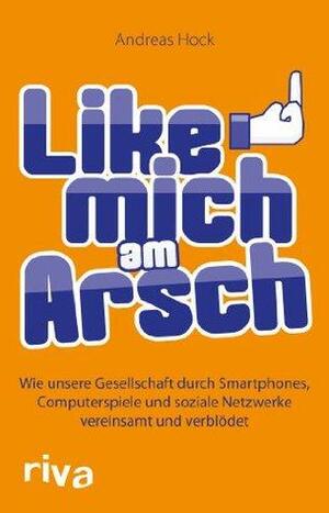 Like mich am Arsch: Wie unsere Gesellschaft durch Smartphones, Computerspiele und soziale Netzwerke vereinsamt und verblödet by Andreas Hock