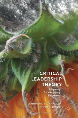 Critical Leadership Theory: Integrating Transdisciplinary Perspectives by Jennifer L. S. Chandler, Robert E. Kirsch