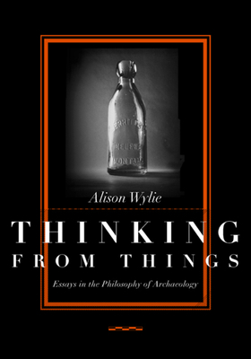 Thinking from Things: Essays in the Philosophy of Archaeology by Alison Wylie