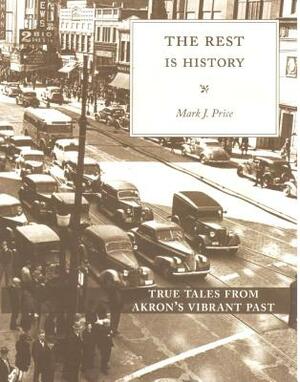 The Rest Is History: True Tales from Akron's Vibrant Past by Mark J. Price