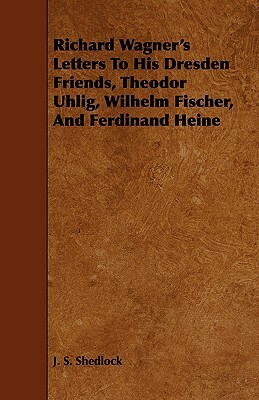 Richard Wagner's Letters to His Dresden Friends, Theodor Uhlig, Wilhelm Fischer, and Ferdinand Heine by J. S. Shedlock