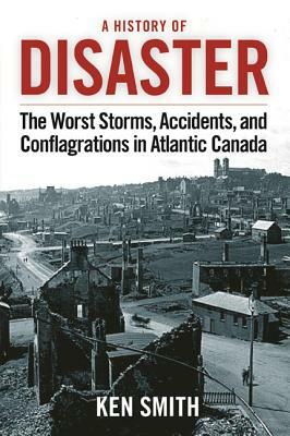 A History of Disaster (2nd Edition): The Worst Storms, Accidents, and Conflagrations in Atlantic Canada by Ken Smith