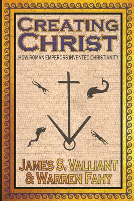Creating Christ: How Roman Emperors Invented Christianity by Warren Fahy, James S. Valliant
