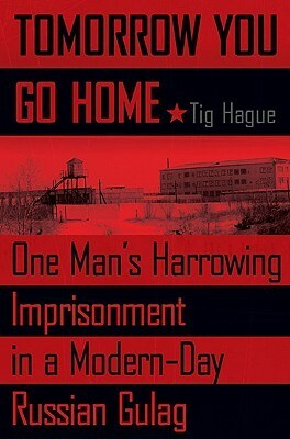 Tomorrow You Go Home: One Man's Harrowing Imprisonment in a Modern-Day Russian Gulag by Tig Hague