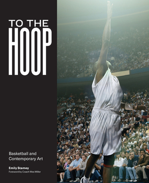 To the Hoop: Basketball and Contemporary Art by Wes Miller, Emily Stamey
