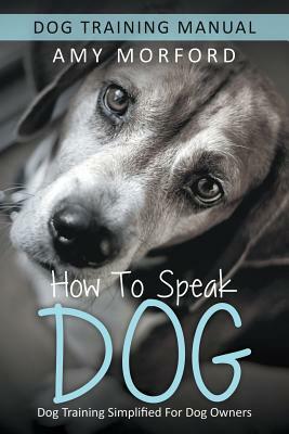 How to Speak Dog: Dog Training Simplified For Dog Owners by Amy Morford