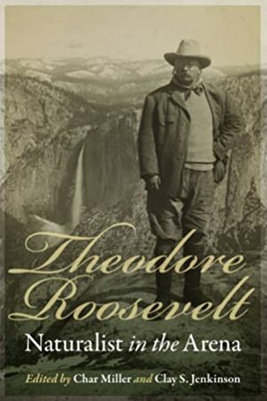 Theodore Roosevelt, Naturalist in the Arena by Clay S. Jenkinson, Char Miller