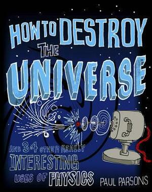 How to Destroy the Universe: and 34 Other Really Interesting Uses of Physics by Paul Parsons