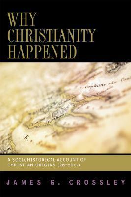 Why Christianity Happened: A Sociohistorical Account of Christian Origins (26-50 CE) by James G. Crossley