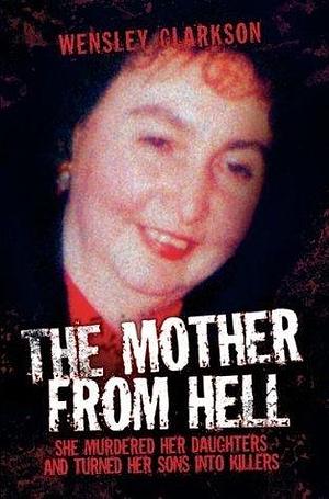 The Mother From Hell - She Murdered Her Daughters and Turned Her Sons into Murderers: She Murdered Her Daughters and Turned Her Sons into Killers by Wensley Clarkson, Wensley Clarkson