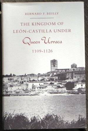 The Kingdom of Léon-Castilla under Queen Urraca, 1109-1126 by Bernard F. Reilly