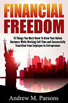 Financial Freedom: 13 Things You Must Know To Successfully Migrate From Employee to Entrepreneur While Working a Full Time Job by Andrew Parsons
