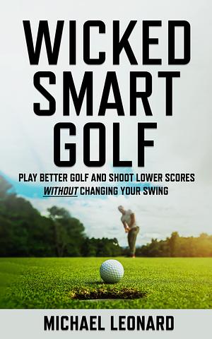 Wicked Smart Golf : Play Better Golf and Shoot Lower Scores Without Changing Your Swing by Michael Leonard