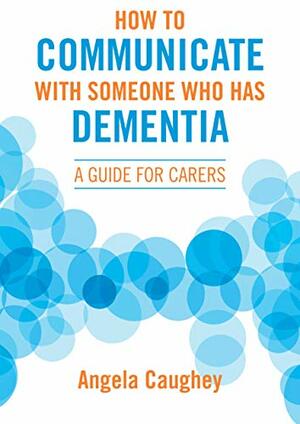 How to Communicate with Someone Who Has Dementia: A Guide for Carers by Angela Caughey