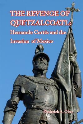 The Revenge of Quetzalcoatl: Hernando Cortés and the Invasion of Mexico by Frederick A. Ober