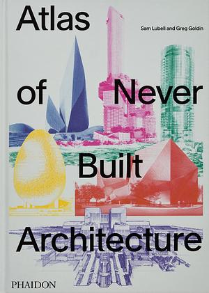 Atlas of Never Built Architecture by Greg Goldin, Sam Lubell