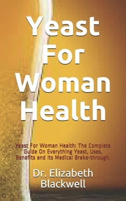 Yeast For Woman Health: Yeast For Woman Health: The Complete Guide On Everything Yeast, Uses, Benefits and Its Medical Brake-through. by Elizabeth Blackwell