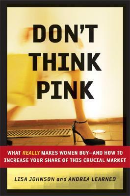 Don't Think Pink: What Really Makes Women Buy-And How to Increase Your Share of This Crucial Market by Lisa Johnson, Andrea Learned