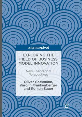 Exploring the Field of Business Model Innovation: New Theoretical Perspectives by Oliver Gassmann, Karolin Frankenberger, Roman Sauer