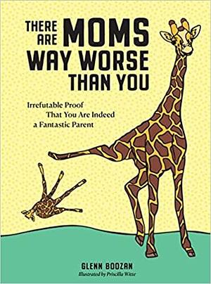 There Are Moms Way Worse Than You: Irrefutable Proof That You Are Indeed a Fantastic Parent by Priscilla Witte, Glenn Boozan