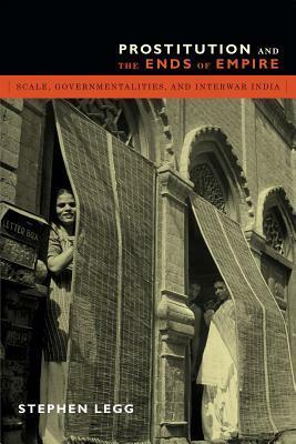 Prostitution and the Ends of Empire: Scale, Governmentalities, and Interwar India by Stephen Legg