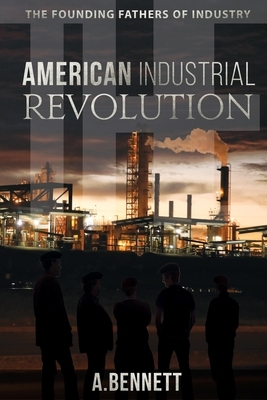 The American Industrial Revolution: The Founding Fathers Of Industry by A. Bennett