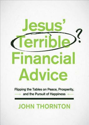 Jesus' Terrible Financial Advice: Flipping the Tables on Peace, Prosperity, and the Pursuit of Happiness by John Thornton