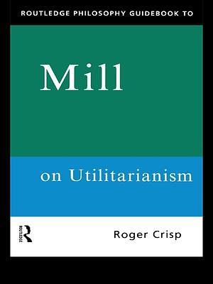 Routledge Philosophy Guidebook to Mill on Utilitarianism by Roger Crisp, Roger Crisp