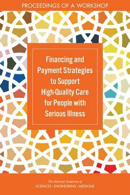 Financing and Payment Strategies to Support High-Quality Care for People with Serious Illness: Proceedings of a Workshop by National Academies of Sciences Engineeri, Board on Health Sciences Policy, Health and Medicine Division