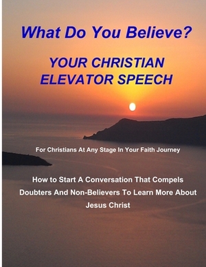 WHAT DO YOU BELIEVE? Your Christian Elevator Speech: How to Start A Conversation That Compels Doubters And Non-Believers To Learn More About Jesus Chr by Fred Haley
