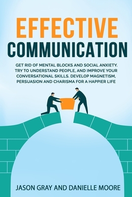 Effective Communication: Get rid of Mental Blocks and Social Anxiety. Try to Understand People, and Improve Your Conversational Skills. Develop by Jason Gray, Danielle Moore