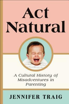Act Natural: A Cultural History of Misadventures in Parenting by Jennifer Traig