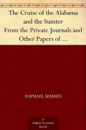 The Cruise of the Alabama and the Sumter From the Private Journals and Other Papers of Commander R. Semmes, C.S.N., and Other Officers by Raphael Semmes